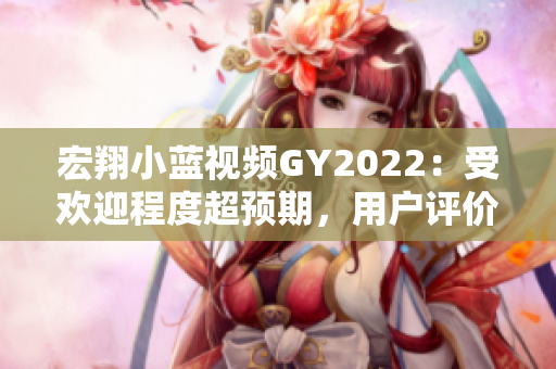 宏翔小蓝视频GY2022：受欢迎程度超预期，用户评价喜人