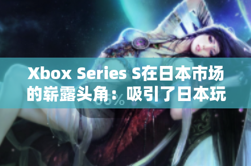 Xbox Series S在日本市场的崭露头角：吸引了日本玩家的注意力