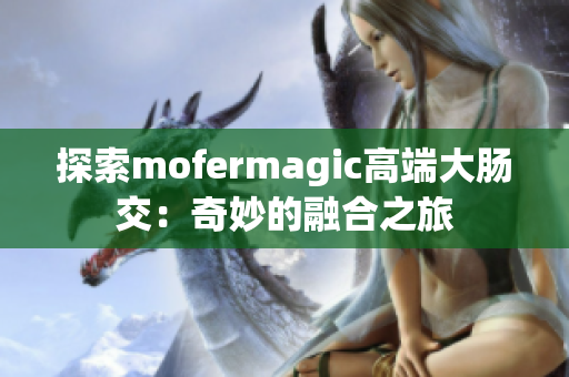 探索mofermagic高端大肠交：奇妙的融合之旅