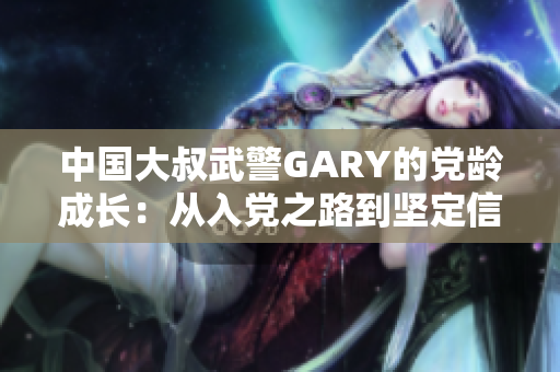 中国大叔武警GARY的党龄成长：从入党之路到坚定信仰