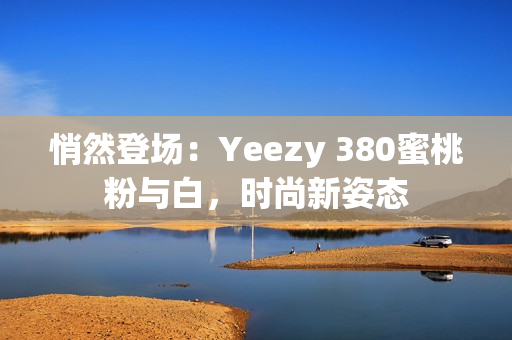 悄然登场：Yeezy 380蜜桃粉与白，时尚新姿态