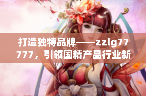 打造独特品牌——zzlg77777，引领国精产品行业新风潮