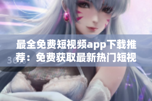 最全免费短视频app下载推荐：免费获取最新热门短视频App