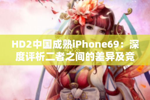 HD2中国成熟iPhone69：深度评析二者之间的差异及竞争力