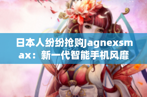 日本人纷纷抢购Jagnexsmax：新一代智能手机风靡东京