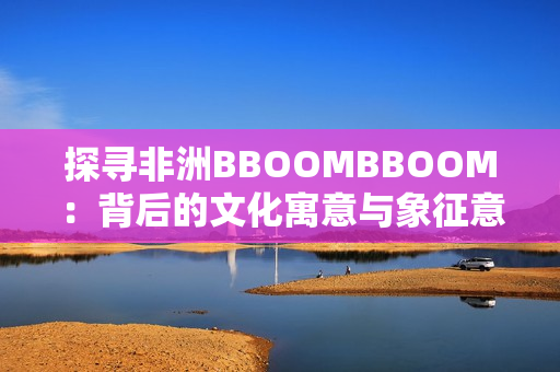 探寻非洲BBOOMBBOOM：背后的文化寓意与象征意义