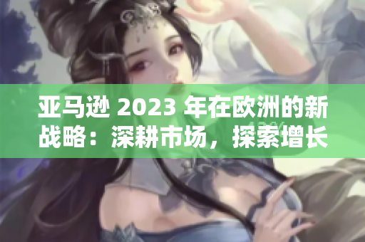 亚马逊 2023 年在欧洲的新战略：深耕市场，探索增长机会