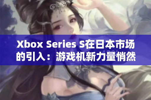 Xbox Series S在日本市场的引入：游戏机新力量悄然崛起