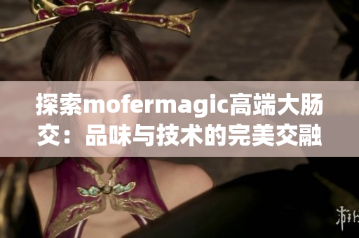 探索mofermagic高端大肠交：品味与技术的完美交融