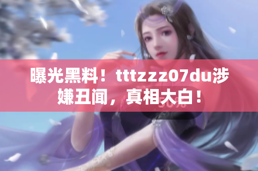 曝光黑料！tttzzz07du涉嫌丑闻，真相大白！