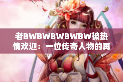 老BWBWBWBWBW被热情欢迎：一位传奇人物的再次光临！