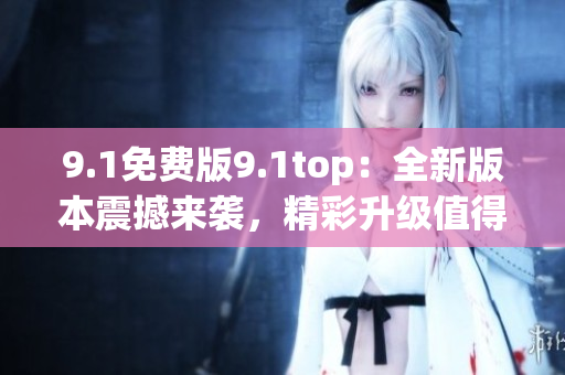 9.1免费版9.1top：全新版本震撼来袭，精彩升级值得期待