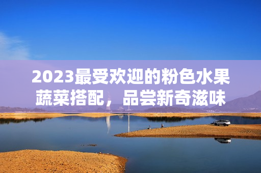 2023最受欢迎的粉色水果蔬菜搭配，品尝新奇滋味