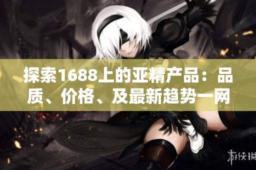 探索1688上的亚精产品：品质、价格、及最新趋势一网打尽