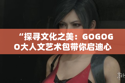 “探寻文化之美：GOGOGO大人文艺术包带你启迪心灵与深度思考”