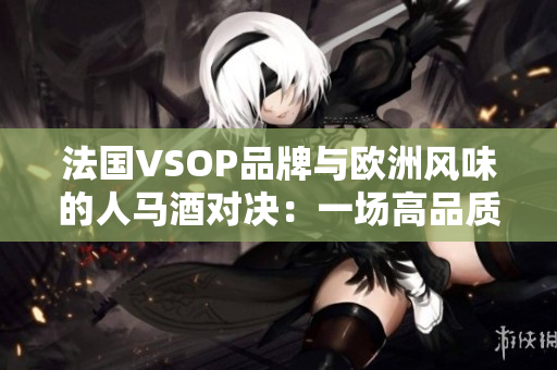 法国VSOP品牌与欧洲风味的人马酒对决：一场高品质烈酒的较量