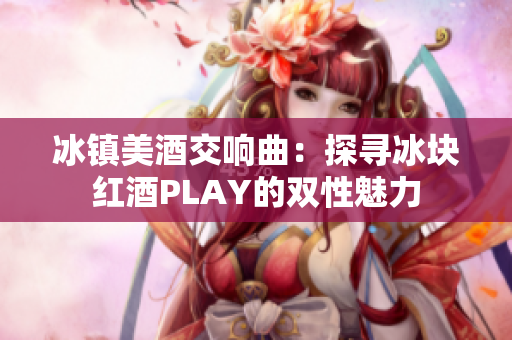 冰镇美酒交响曲：探寻冰块红酒PLAY的双性魅力