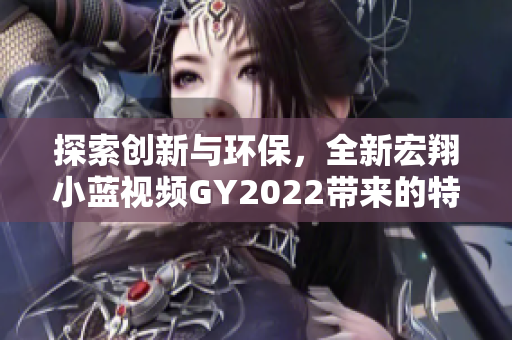 探索创新与环保，全新宏翔小蓝视频GY2022带来的特色体验