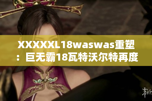 XXXXXL18waswas重塑：巨无霸18瓦特沃尔特再度崛起