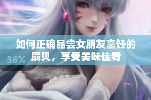 如何正确品尝女朋友烹饪的扇贝，享受美味佳肴