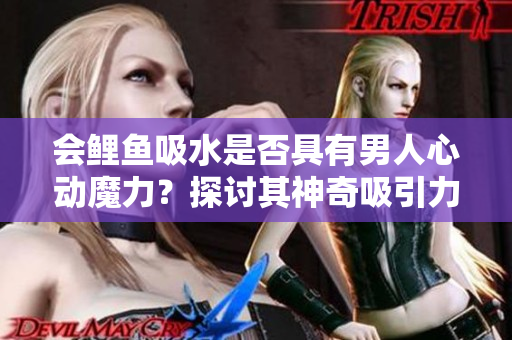 会鲤鱼吸水是否具有男人心动魔力？探讨其神奇吸引力