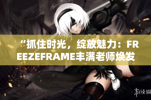 “抓住时光，绽放魅力：FREEZEFRAME丰满老师焕发青春”