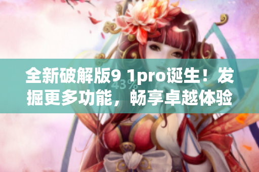 全新破解版9 1pro诞生！发掘更多功能，畅享卓越体验