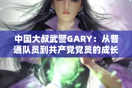 中国大叔武警GARY：从普通队员到共产党党员的成长之路