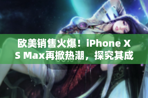 欧美销售火爆！iPhone XS Max再掀热潮，探究其成功之道