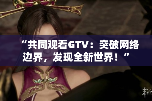 “共同观看GTV：突破网络边界，发现全新世界！”