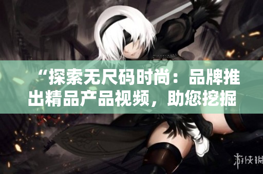 “探索无尺码时尚：品牌推出精品产品视频，助您挖掘个性魅力！”