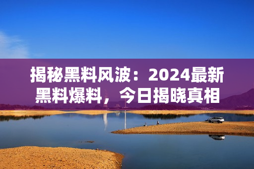 揭秘黑料风波：2024最新黑料爆料，今日揭晓真相