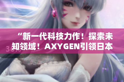 “新一代科技力作！探索未知领域！AXYGEN引领日本科技创新风潮！”