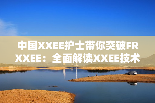 中国XXEE护士带你突破FRXXEE：全面解读XXEE技术助力护理创新