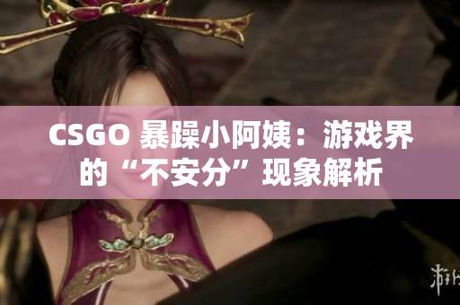 CSGO 暴躁小阿姨：游戏界的“不安分”现象解析