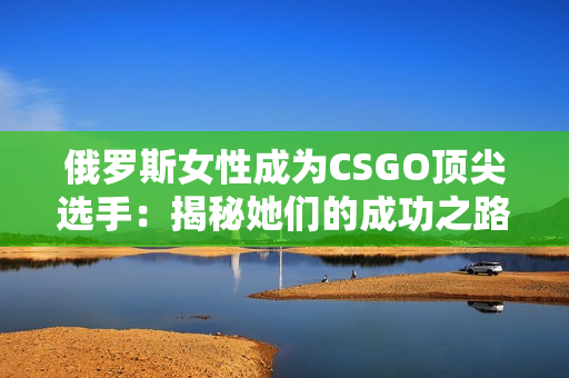 俄罗斯女性成为CSGO顶尖选手：揭秘她们的成功之路