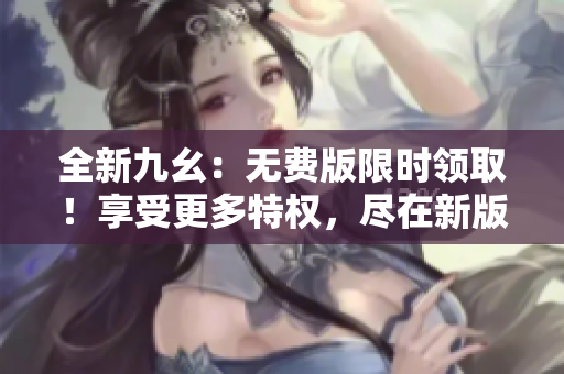 全新九幺：无费版限时领取！享受更多特权，尽在新版本！