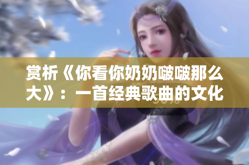 赏析《你看你奶奶啵啵那么大》：一首经典歌曲的文化解读