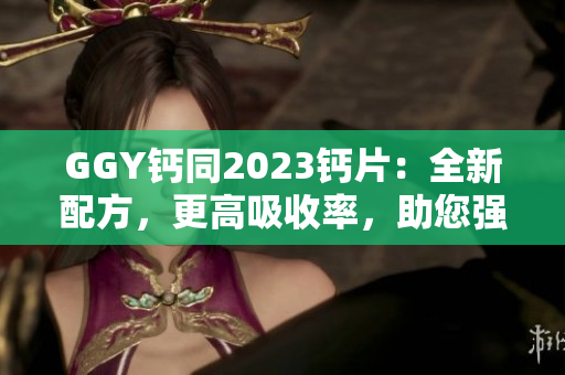 GGY钙同2023钙片：全新配方，更高吸收率，助您强健骨骼