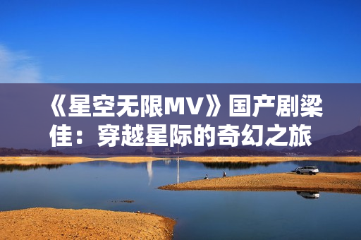 《星空无限MV》国产剧梁佳：穿越星际的奇幻之旅