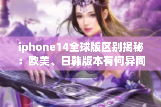 iphone14全球版区别揭秘：欧美、日韩版本有何异同？