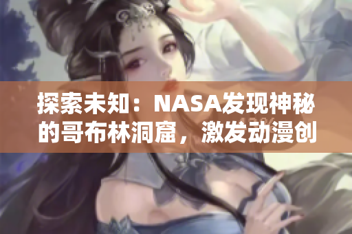 探索未知：NASA发现神秘的哥布林洞窟，激发动漫创作灵感