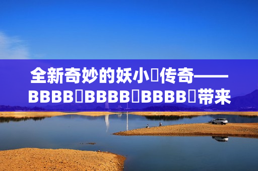 全新奇妙的妖小槡传奇——BBBB槡BBBB槡BBBB槡带来的惊奇与挑战