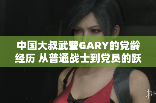 中国大叔武警GARY的党龄经历 从普通战士到党员的跃升