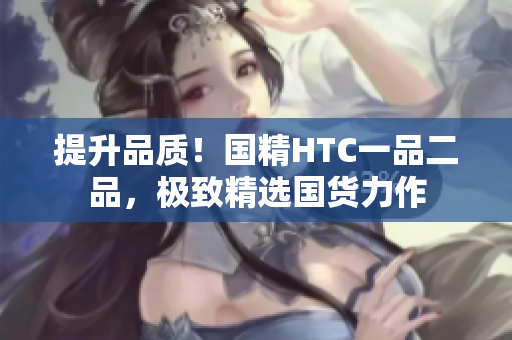 提升品质！国精HTC一品二品，极致精选国货力作