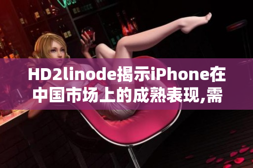 HD2linode揭示iPhone在中国市场上的成熟表现,需不断改进