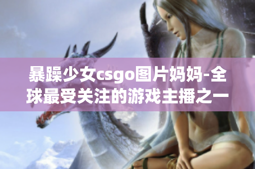 暴躁少女csgo图片妈妈-全球最受关注的游戏主播之一