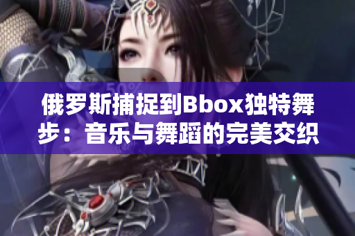 俄罗斯捕捉到Bbox独特舞步：音乐与舞蹈的完美交织