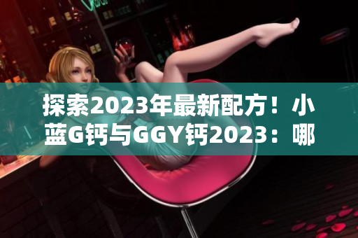 探索2023年最新配方！小蓝G钙与GGY钙2023：哪个更适合您？