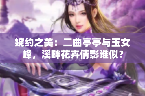 婉约之美：二曲亭亭与玉女峰，溪畔花卉倩影谁似？